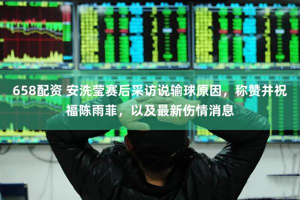 658配资 安洗莹赛后采访说输球原因，称赞并祝福陈雨菲，以及最新伤情消息