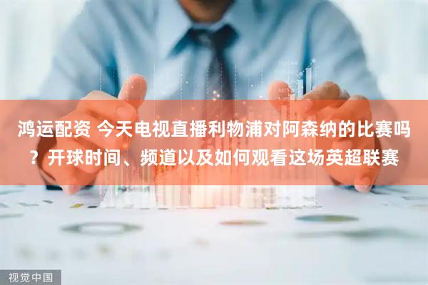 鸿运配资 今天电视直播利物浦对阿森纳的比赛吗？开球时间、频道以及如何观看这场英超联赛