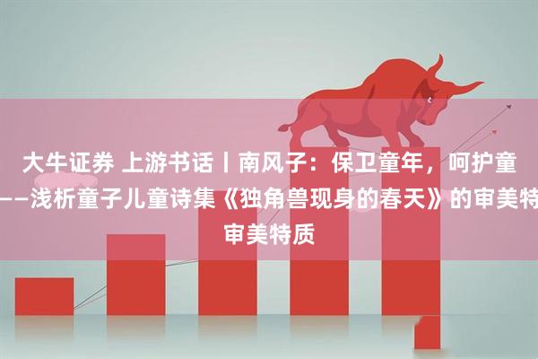 大牛证券 上游书话丨南风子：保卫童年，呵护童心——浅析童子儿童诗集《独角兽现身的春天》的审美特质