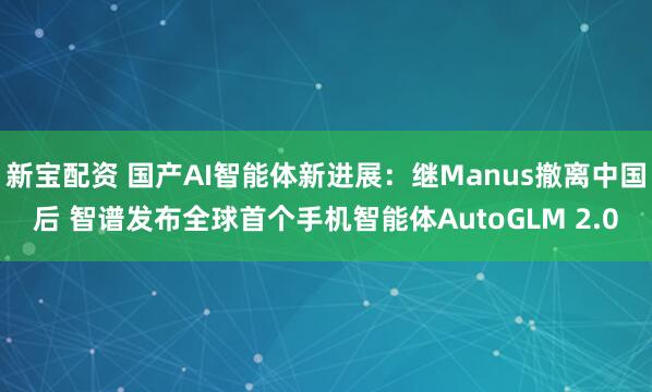 新宝配资 国产AI智能体新进展：继Manus撤离中国后 智谱发布全球首个手机智能体AutoGLM 2.0