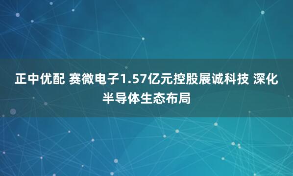 正中优配 赛微电子1.57亿元控股展诚科技 深化半导体生态布局