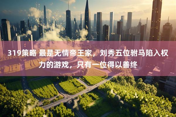 319策略 最是无情帝王家，刘秀五位驸马陷入权力的游戏，只有一位得以善终