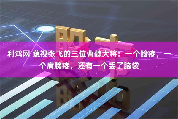 利鸿网 藐视张飞的三位曹魏大将：一个脸疼，一个肩膀疼，还有一个丢了脑袋