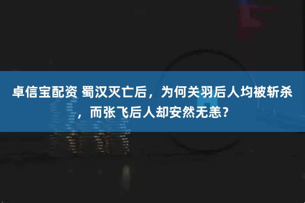 卓信宝配资 蜀汉灭亡后，为何关羽后人均被斩杀，而张飞后人却安然无恙？