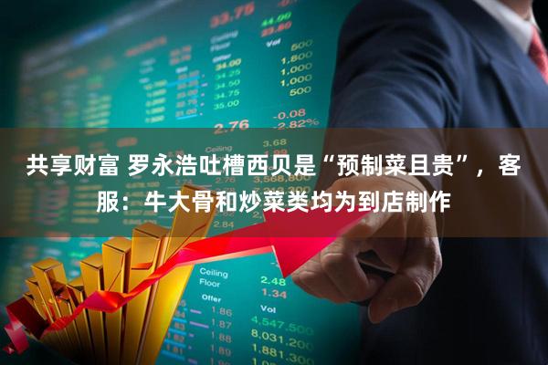 共享财富 罗永浩吐槽西贝是“预制菜且贵”，客服：牛大骨和炒菜类均为到店制作