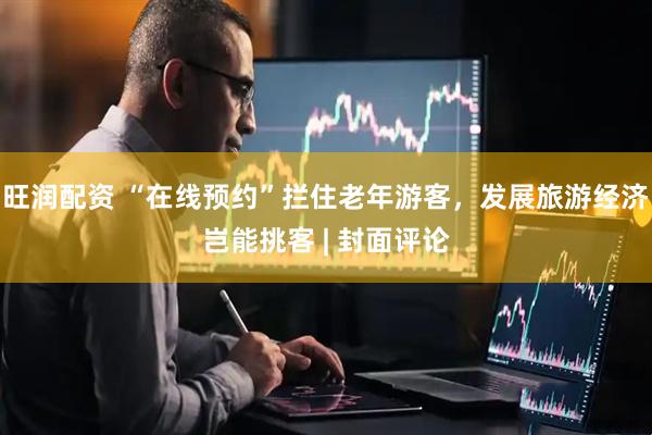 旺润配资 “在线预约”拦住老年游客，发展旅游经济岂能挑客 | 封面评论