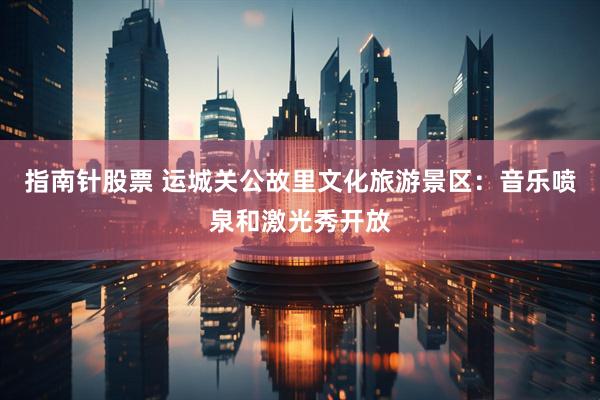 指南针股票 运城关公故里文化旅游景区：音乐喷泉和激光秀开放