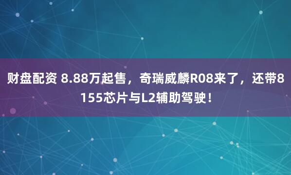 财盘配资 8.88万起售，奇瑞威麟R08来了，还带8155芯片与L2辅助驾驶！