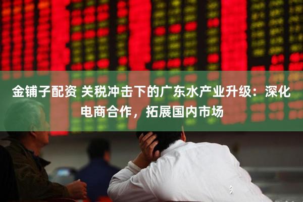 金铺子配资 关税冲击下的广东水产业升级：深化电商合作，拓展国内市场