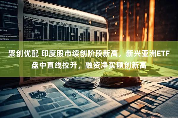 聚创优配 印度股市续创阶段新高，新兴亚洲ETF盘中直线拉升，融资净买额创新高