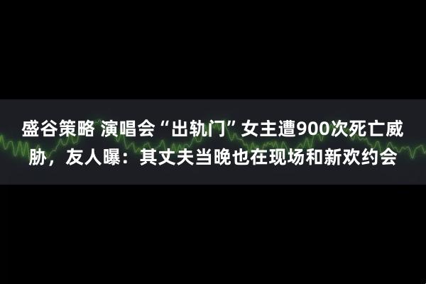 盛谷策略 演唱会“出轨门”女主遭900次死亡威胁，友人曝：其丈夫当晚也在现场和新欢约会