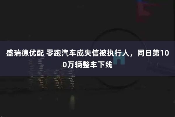 盛瑞德优配 零跑汽车成失信被执行人，同日第100万辆整车下线