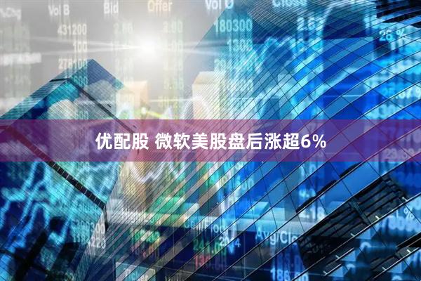 优配股 微软美股盘后涨超6%