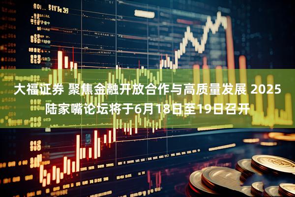 大福证券 聚焦金融开放合作与高质量发展 2025陆家嘴论坛将于6月18日至19日召开