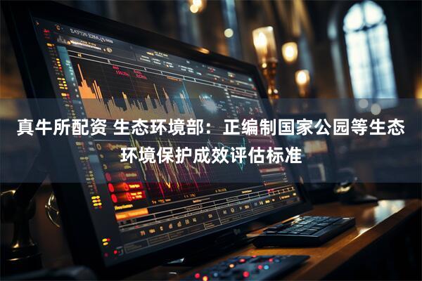 真牛所配资 生态环境部：正编制国家公园等生态环境保护成效评估标准