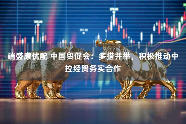 端盛康优配 中国贸促会：多措并举，积极推动中拉经贸务实合作