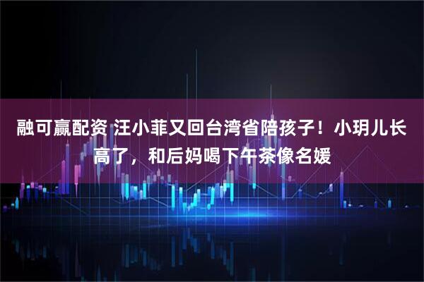 融可赢配资 汪小菲又回台湾省陪孩子!小玥儿长高了,和后妈喝下午茶像名媛