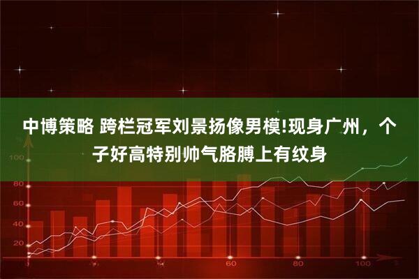 中博策略 跨栏冠军刘景扬像男模!现身广州,个子好高特别帅气胳膊上有纹身
