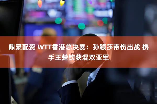 鼎豪配资 WTT香港总决赛：孙颖莎带伤出战 携手王楚钦获混双亚军
