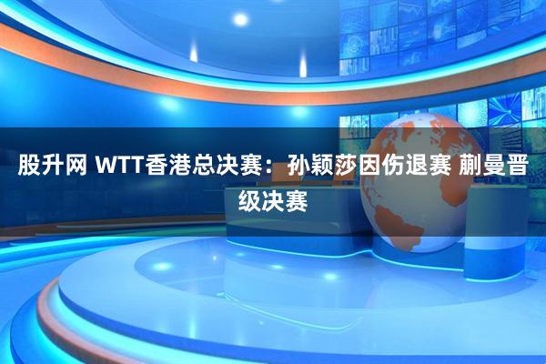 股升网 WTT香港总决赛：孙颖莎因伤退赛 蒯曼晋级决赛