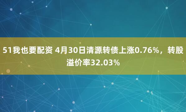 51我也要配资 4月30日清源转债上涨0.76%，转股溢价率32.03%