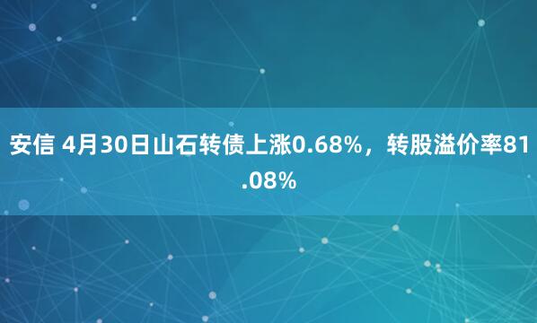 安信 4月30日山石转债上涨0.68%，转股溢价率81.08%