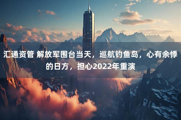 汇通资管 解放军围台当天，巡航钓鱼岛，心有余悸的日方，担心2022年重演