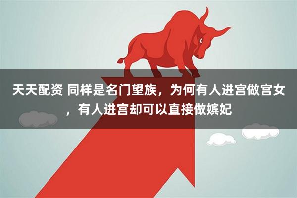 天天配资 同样是名门望族，为何有人进宫做宫女，有人进宫却可以直接做嫔妃