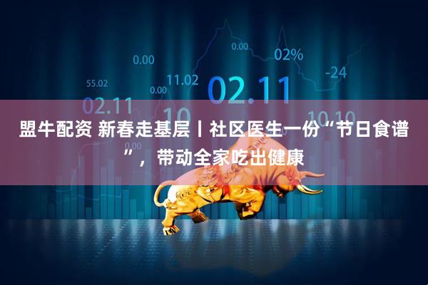 盟牛配资 新春走基层丨社区医生一份“节日食谱”，带动全家吃出健康