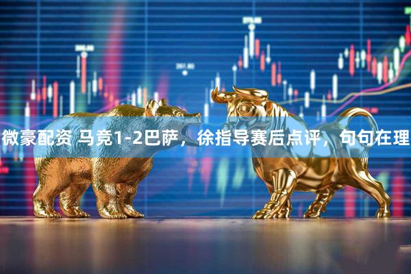 微豪配资 马竞1-2巴萨,徐指导赛后点评,句句在理