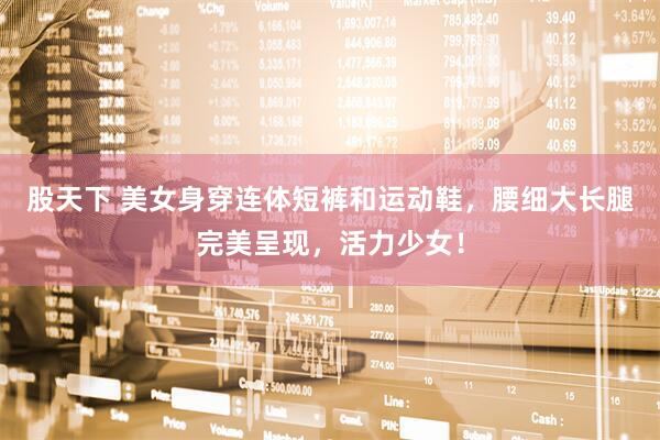 股天下 美女身穿连体短裤和运动鞋,腰细大长腿完美呈现,活力少女!